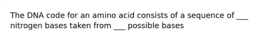 The DNA code for an amino acid consists of a sequence of ___ nitrogen bases taken from ___ possible bases