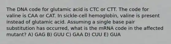 The DNA code for glutamic acid is CTC or CTT. The code for valine is CAA or CAT. In sickle-cell hemoglobin, valine is present instead of glutamic acid. Assuming a single base pair substitution has occurred, what is the mRNA code in the affected mutant? A) GAG B) GUU C) GAA D) CUU E) GUA