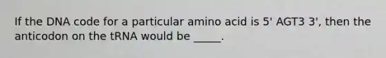 If the DNA code for a particular amino acid is 5' AGT3 3', then the anticodon on the tRNA would be _____.