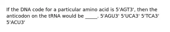 If the DNA code for a particular amino acid is 5'AGT3', then the anticodon on the tRNA would be _____. 5'AGU3' 5'UCA3' 5'TCA3' 5'ACU3'