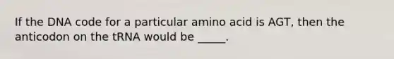 If the DNA code for a particular amino acid is AGT, then the anticodon on the tRNA would be _____.