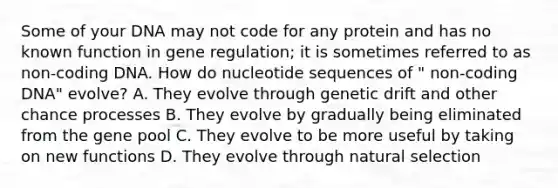 Some of your DNA may not code for any protein and has no known function in gene regulation; it is sometimes referred to as non-coding DNA. How do nucleotide sequences of " non-coding DNA" evolve? A. They evolve through genetic drift and other chance processes B. They evolve by gradually being eliminated from the gene pool C. They evolve to be more useful by taking on new functions D. They evolve through natural selection