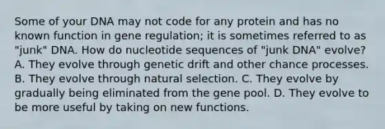 Some of your DNA may not code for any protein and has no known function in gene regulation; it is sometimes referred to as "junk" DNA. How do nucleotide sequences of "junk DNA" evolve? A. They evolve through genetic drift and other chance processes. B. They evolve through natural selection. C. They evolve by gradually being eliminated from the gene pool. D. They evolve to be more useful by taking on new functions.