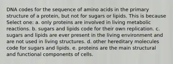 DNA codes for the sequence of amino acids in the primary structure of a protein, but not for sugars or lipids. This is because Select one: a. only proteins are involved in living metabolic reactions. b. sugars and lipids code for their own replication. c. sugars and lipids are ever present in the living environment and are not used in living structures. d. other hereditary molecules code for sugars and lipids. e. proteins are the main structural and functional components of cells.