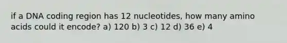 if a DNA coding region has 12 nucleotides, how many amino acids could it encode? a) 120 b) 3 c) 12 d) 36 e) 4