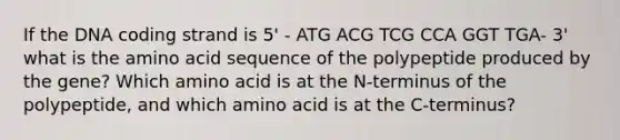 If the DNA coding strand is 5' - ATG ACG TCG CCA GGT TGA- 3' what is the amino acid sequence of the polypeptide produced by the gene? Which amino acid is at the N-terminus of the polypeptide, and which amino acid is at the C-terminus?