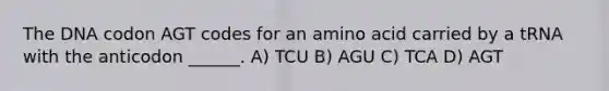 The DNA codon AGT codes for an amino acid carried by a tRNA with the anticodon ______. A) TCU B) AGU C) TCA D) AGT