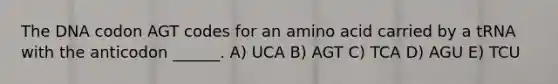 The DNA codon AGT codes for an amino acid carried by a tRNA with the anticodon ______. A) UCA B) AGT C) TCA D) AGU E) TCU