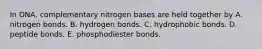 In DNA, complementary nitrogen bases are held together by A. nitrogen bonds. B. hydrogen bonds. C. hydrophobic bonds. D. peptide bonds. E. phosphodiester bonds.