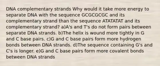 DNA complementary strands Why would it take more energy to separate DNA with the sequence GCGCGCGC and its complementary strand than the sequence ATATATAT and its complementary strand? a)A's and T's do not form pairs between separate DNA strands. b)The helix is wound more tightly in G and C base pairs. c)G and C base pairs form more hydrogen bonds between DNA strands. d)The sequence containing G's and C's is longer. e)G and C base pairs form more <a href='https://www.questionai.com/knowledge/kWply8IKUM-covalent-bonds' class='anchor-knowledge'>covalent bonds</a> between DNA strands