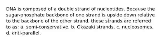 DNA is composed of a double strand of nucleotides. Because the sugar-phosphate backbone of one strand is upside down relative to the backbone of the other strand, these strands are referred to as: a. semi-conservative. b. Okazaki strands. c. nucleosomes. d. anti-parallel.