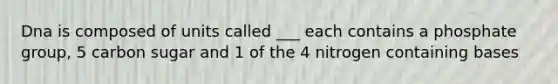 Dna is composed of units called ___ each contains a phosphate group, 5 carbon sugar and 1 of the 4 nitrogen containing bases