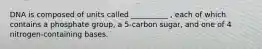 DNA is composed of units called __________ , each of which contains a phosphate group, a 5-carbon sugar, and one of 4 nitrogen-containing bases.