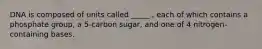 DNA is composed of units called _____ , each of which contains a phosphate group, a 5-carbon sugar, and one of 4 nitrogen-containing bases.