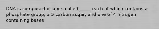 DNA is composed of units called _____ each of which contains a phosphate group, a 5-carbon sugar, and one of 4 nitrogen containing bases