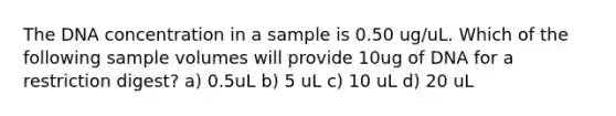 The DNA concentration in a sample is 0.50 ug/uL. Which of the following sample volumes will provide 10ug of DNA for a restriction digest? a) 0.5uL b) 5 uL c) 10 uL d) 20 uL