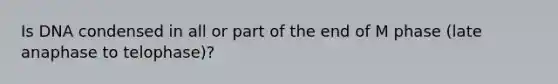 Is DNA condensed in all or part of the end of M phase (late anaphase to telophase)?