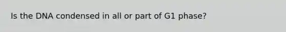 Is the DNA condensed in all or part of G1 phase?