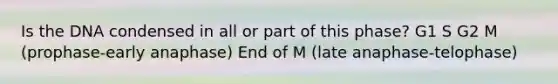 Is the DNA condensed in all or part of this phase? G1 S G2 M (prophase-early anaphase) End of M (late anaphase-telophase)