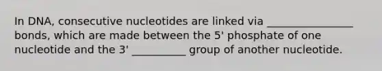 In DNA, consecutive nucleotides are linked via ________________ bonds, which are made between the 5' phosphate of one nucleotide and the 3' __________ group of another nucleotide.