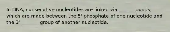 In DNA, consecutive nucleotides are linked via _______bonds, which are made between the 5' phosphate of one nucleotide and the 3' _______ group of another nucleotide.