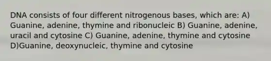 DNA consists of four different nitrogenous bases, which are: A) Guanine, adenine, thymine and ribonucleic B) Guanine, adenine, uracil and cytosine C) Guanine, adenine, thymine and cytosine D)Guanine, deoxynucleic, thymine and cytosine