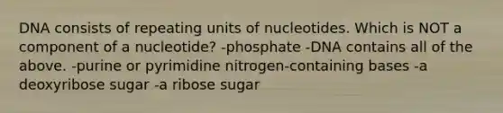 DNA consists of repeating units of nucleotides. Which is NOT a component of a nucleotide? -phosphate -DNA contains all of the above. -purine or pyrimidine nitrogen-containing bases -a deoxyribose sugar -a ribose sugar