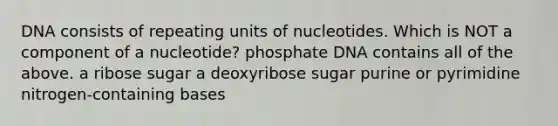 DNA consists of repeating units of nucleotides. Which is NOT a component of a nucleotide? phosphate DNA contains all of the above. a ribose sugar a deoxyribose sugar purine or pyrimidine nitrogen-containing bases