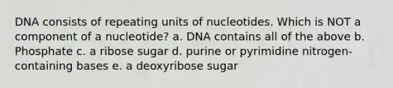 DNA consists of repeating units of nucleotides. Which is NOT a component of a nucleotide? a. DNA contains all of the above b. Phosphate c. a ribose sugar d. purine or pyrimidine nitrogen-containing bases e. a deoxyribose sugar