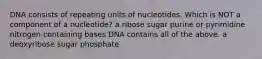 DNA consists of repeating units of nucleotides. Which is NOT a component of a nucleotide? a ribose sugar purine or pyrimidine nitrogen-containing bases DNA contains all of the above. a deoxyribose sugar phosphate