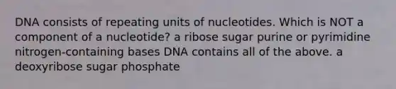 DNA consists of repeating units of nucleotides. Which is NOT a component of a nucleotide? a ribose sugar purine or pyrimidine nitrogen-containing bases DNA contains all of the above. a deoxyribose sugar phosphate