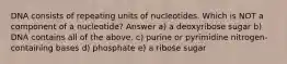 DNA consists of repeating units of nucleotides. Which is NOT a component of a nucleotide? Answer a) a deoxyribose sugar b) DNA contains all of the above. c) purine or pyrimidine nitrogen-containing bases d) phosphate e) a ribose sugar