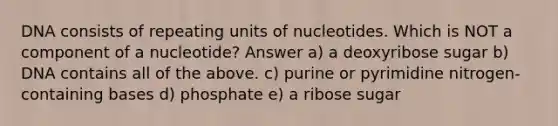 DNA consists of repeating units of nucleotides. Which is NOT a component of a nucleotide? Answer a) a deoxyribose sugar b) DNA contains all of the above. c) purine or pyrimidine nitrogen-containing bases d) phosphate e) a ribose sugar