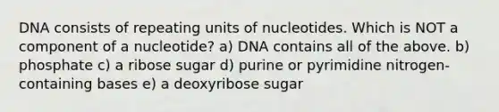 DNA consists of repeating units of nucleotides. Which is NOT a component of a nucleotide? a) DNA contains all of the above. b) phosphate c) a ribose sugar d) purine or pyrimidine nitrogen-containing bases e) a deoxyribose sugar