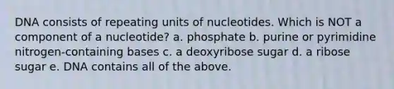 DNA consists of repeating units of nucleotides. Which is NOT a component of a nucleotide? a. phosphate b. purine or pyrimidine nitrogen-containing bases c. a deoxyribose sugar d. a ribose sugar e. DNA contains all of the above.