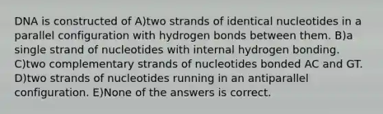 DNA is constructed of A)two strands of identical nucleotides in a parallel configuration with hydrogen bonds between them. B)a single strand of nucleotides with internal hydrogen bonding. C)two complementary strands of nucleotides bonded AC and GT. D)two strands of nucleotides running in an antiparallel configuration. E)None of the answers is correct.