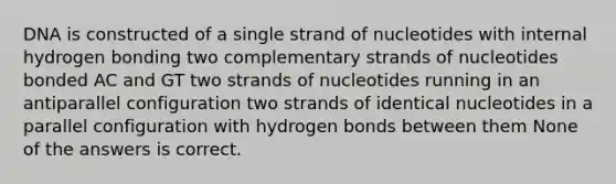 DNA is constructed of a single strand of nucleotides with internal hydrogen bonding two complementary strands of nucleotides bonded AC and GT two strands of nucleotides running in an antiparallel configuration two strands of identical nucleotides in a parallel configuration with hydrogen bonds between them None of the answers is correct.