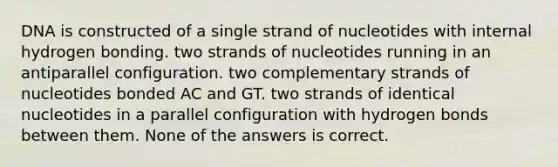 DNA is constructed of a single strand of nucleotides with internal hydrogen bonding. two strands of nucleotides running in an antiparallel configuration. two complementary strands of nucleotides bonded AC and GT. two strands of identical nucleotides in a parallel configuration with hydrogen bonds between them. None of the answers is correct.