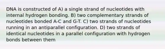 DNA is constructed of A) a single strand of nucleotides with internal hydrogen bonding. B) two complementary strands of nucleotides bonded A-C and G-T. C) two strands of nucleotides running in an antiparallel configuration. D) two strands of identical nucleotides in a parallel configuration with hydrogen bonds between them