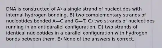 DNA is constructed of A) a single strand of nucleotides with internal hydrogen bonding. B) two complementary strands of nucleotides bonded A—C and G—T. C) two strands of nucleotides running in an antiparallel configuration. D) two strands of identical nucleotides in a parallel configuration with hydrogen bonds between them. E) None of the answers is correct.