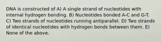 DNA is constructed of A) A single strand of nucleotides with internal hydrogen bonding. B) Nucleotides bonded A-C and G-T. C) Two strands of nucleotides running antiparallel. D) Two strands of identical nucleotides with hydrogen bonds between them. E) None of the above.