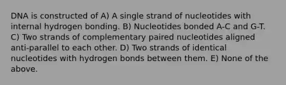 DNA is constructed of A) A single strand of nucleotides with internal hydrogen bonding. B) Nucleotides bonded A-C and G-T. C) Two strands of complementary paired nucleotides aligned anti-parallel to each other. D) Two strands of identical nucleotides with hydrogen bonds between them. E) None of the above.