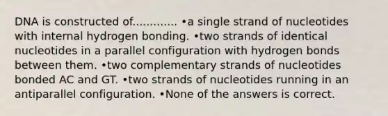 DNA is constructed of............. •a single strand of nucleotides with internal hydrogen bonding. •two strands of identical nucleotides in a parallel configuration with hydrogen bonds between them. •two complementary strands of nucleotides bonded AC and GT. •two strands of nucleotides running in an antiparallel configuration. •None of the answers is correct.