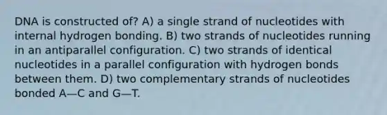 DNA is constructed of? A) a single strand of nucleotides with internal hydrogen bonding. B) two strands of nucleotides running in an antiparallel configuration. C) two strands of identical nucleotides in a parallel configuration with hydrogen bonds between them. D) two complementary strands of nucleotides bonded A—C and G—T.