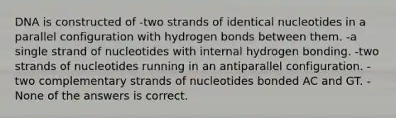 DNA is constructed of -two strands of identical nucleotides in a parallel configuration with hydrogen bonds between them. -a single strand of nucleotides with internal hydrogen bonding. -two strands of nucleotides running in an antiparallel configuration. -two complementary strands of nucleotides bonded AC and GT. -None of the answers is correct.