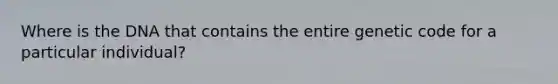 Where is the DNA that contains the entire genetic code for a particular individual?