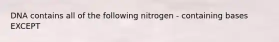 DNA contains all of the following nitrogen - containing bases EXCEPT