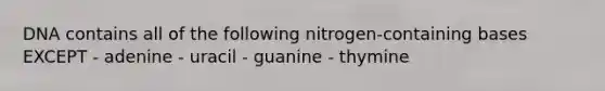 DNA contains all of the following nitrogen-containing bases EXCEPT - adenine - uracil - guanine - thymine