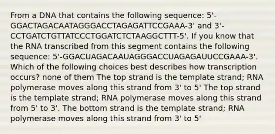 From a DNA that contains the following sequence: 5'-GGACTAGACAATAGGGACCTAGAGATTCCGAAA-3' and 3'-CCTGATCTGTTATCCCTGGATCTCTAAGGCTTT-5'. If you know that the RNA transcribed from this segment contains the following sequence: 5'-GGACUAGACAAUAGGGACCUAGAGAUUCCGAAA-3'. Which of the following choices best describes how transcription occurs? none of them The top strand is the template strand; RNA polymerase moves along this strand from 3' to 5' The top strand is the template strand; RNA polymerase moves along this strand from 5' to 3'. The bottom strand is the template strand; RNA polymerase moves along this strand from 3' to 5'