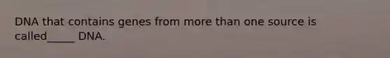 DNA that contains genes from more than one source is called_____ DNA.